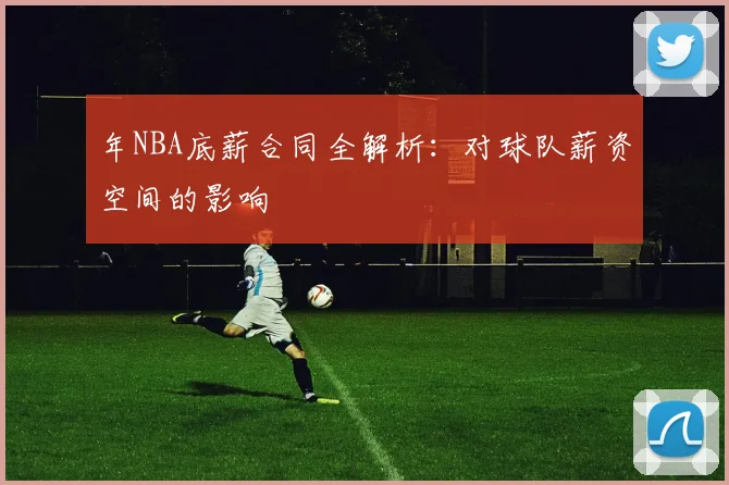 年NBA底薪合同全解析:对球队薪资空间的影响